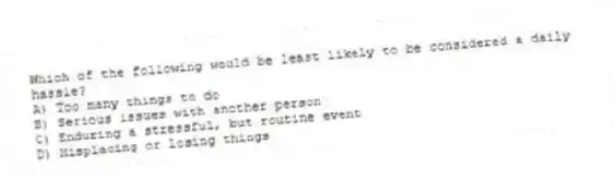 Which of the following would be least likely to be considered a daily hassle?
A) Too many things to do
B) Serious issues with another person
C) Enduring a stressful, but routine event
D) Misplacing or losing things