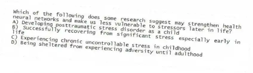 Which of the following does some research suggest may strengthen health neural networks and make us less vulnerable to stressors later in life?
A) Developing posttraumatic stress disorder as a child
B) Successfully recovering from significant stress especially early in life
C) Experiencing chronic uncontrollable stress in childhood
D) Being sheltered from experiencing adversity until adulthood