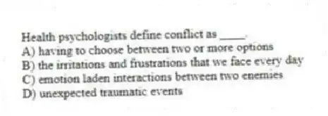 Health psychologists define conflict as ____.
A) having to choose between two or more options
B) the irritations and frustrations that we face every day
C) emotion laden interactions between two enemies
D) unexpected traumatic events