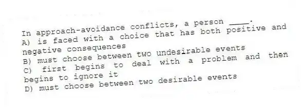 In approach-avoidance conflicts, a person ____.
A) is faced with a choice that has both positive and negative consequences
B) must choose between two undesirable events
C) first begins to deal with a problem and then begins to ignore it
D) must choose between two desirable events