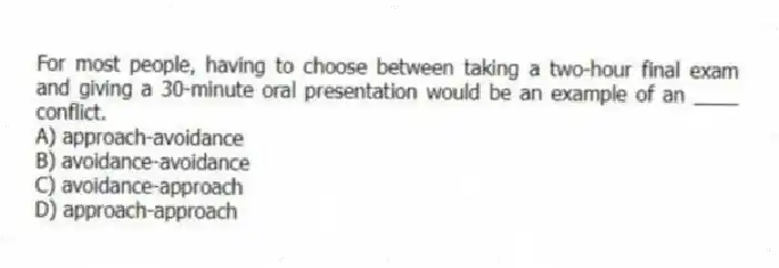 For most people, having to choose between taking a two-hour final exam and giving a 30-minute oral presentation would be an example of an ____ conflict.
A) approach-avoidance
B) avoidance-avoidance
C) avoidance-approach
D) approach-approach