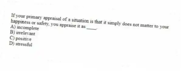 If your primary appraisal of a situation is that it simply does not matter to your happiness or safety, you appraise it as ____.
A) incomplete
B) irrelevant
C) positive
D) stressful