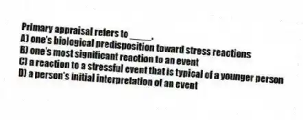 Primary appraisal refers to ____.
A) one's biological predisposition toward stress reactions
B) one's most significant reaction to an event
C) a reaction to a stressful event that is typical of a younger person
D) a person's initial interpretation of an event
