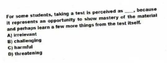 For some students, taking a test is perceived as ____, because it represents an opportunity to show mastery of the material and perhaps learn a few more things from the test itself.
A) irrelevant
B) challenging
C) harmful
D) threatening