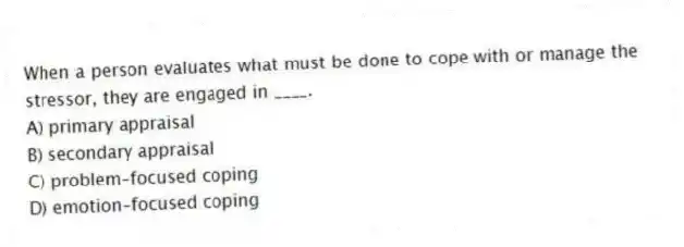 When a person evaluates what must be done to cope with or manage the stressor, they are engaged in ____.
A) primary appraisal
B) secondary appraisal
C) problem-focused coping
D) emotion-focused coping
