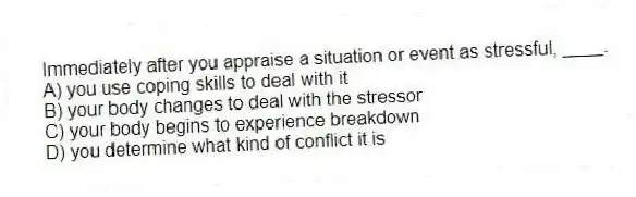Immediately after you appraise a situation or event as stressful, ____.
A) you use coping skills to deal with it
B) your body changes to deal with the stressor
C) your body begins to experience breakdown
D) you determine what kind of conflict it is