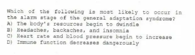Which of the following is most likely to occur in the alarm stage of the general adaptation syndrome?
A) The body's resources begin to dwindle
B) Headaches, backaches, and insomnia
C) Heart rate and blood pressure begin to increase
D) Immune function decreases dangerously