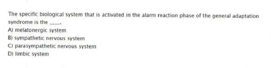 The specific biological system that is activated in the alarm reaction phase of the general adaptation syndrome is the ____.
A) melatonergic system
B) sympathetic nervous system
C) parasympathetic nervous system
D) limbic system