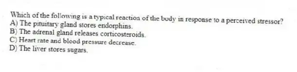 Which of the following is a typical reaction of the body in response to a perceived stressor?
A) The pituitary gland stores endorphins.
B) The adrenal gland releases corticosteroids.
C) Heart rate and blood pressure decrease.
D) The liver stores sugars.