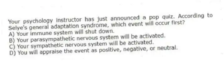 Your psychology instructor has just announced a pop quiz. According to Selye's general adaptation syndrome, which event will occur first?
A) Your immune system will shut down.
B) Your parasympathetic nervous system will be activated.
C) Your sympathetic nervous system will be activated.
D) You will appraise the event as positive, negative, or neutral.