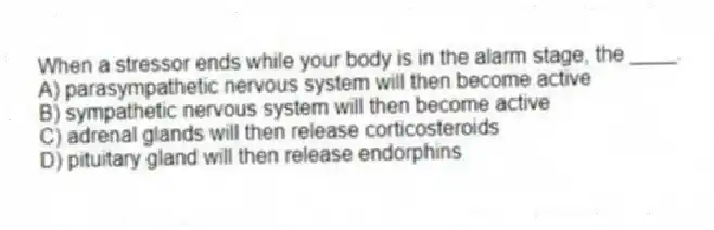 When a stressor ends while your body is in the alarm stage, the ____.
A) parasympathetic nervous system will then become active
B) sympathetic nervous system will then become active
C) adrenal glands will then release corticosteroids
D) pituitary gland will then release endorphins