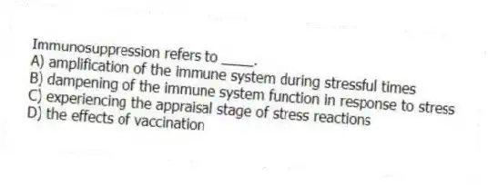 Immunosuppression refers to ____.
A) amplification of the immune system during stressful times
B) dampening of the immune system function in response to stress
C) experiencing the appraisal stage of stress reactions
D) the effects of vaccination