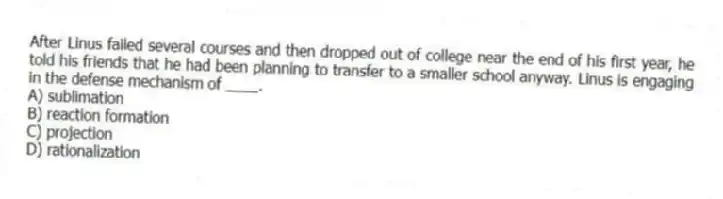 After Linus failed several courses and then dropped out of college near the end of his first year, he told his friends that he had been planning to transfer to a smaller school anyway. Linus is engaging in the defense mechanism of ____.
A) sublimation
B) reaction formation
C) projection
D) rationalization