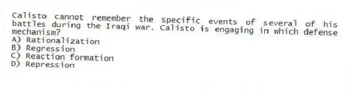 Calisto cannot remember the specific events of several of his battles during the Iraqi war. Calisto is engaging in which defense mechanism?
A) Rationalization
B) Regression
C) Reaction formation
D) Repression