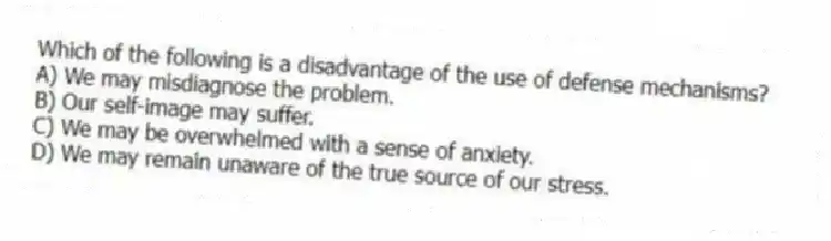 Which of the following is a disadvantage of the use of defense mechanisms?
A) We may misdiagnose the problem.
B) Our self-image may suffer.
C) We may be overwhelmed with a sense of anxiety.
D) We may remain unaware of the true source of our stress.