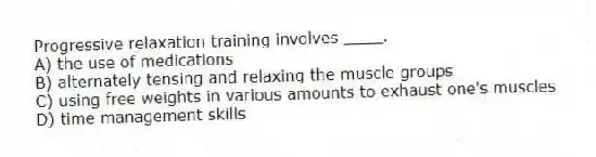 Progressive relaxation training involves ____.
A) the use of medications
B) alternately tensing and relaxing the muscle groups
C) using free weights in various amounts to exhaust one's muscles
D) time management skills