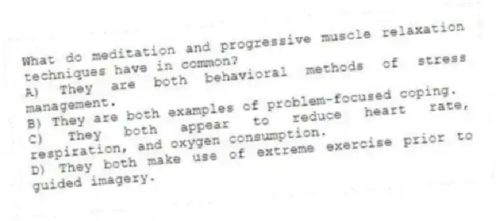What do meditation and progressive muscle relaxation techniques have in common?
A) They are both behavioral methods of stress management.
B) They are both examples of problem-focused coping.
C) They both appear to reduce heart rate, respiration, and oxygen consumption.
D) They both make use of extreme exercise prior to guided imagery.