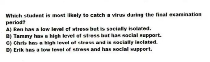 Which student is most likely to catch a virus during the final examination period?
A) Ren has a low level of stress but is socially isolated.
B) Tammy has a high level of stress but has social support.
C) Chris has a high level of stress and is socially isolated.
D) Erik has a low level of stress and has social support.