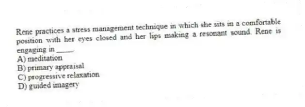 Rene practices a stress management technique in which she sits in a comfortable position with her eyes closed and her lips making a resonant sound. Rene is engaging in ____.
A) meditation
B) primary appraisal
C) progressive relaxation
D) guided imagery