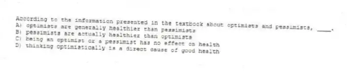 According to the information presented in the textbook about optimists and pessimists, ____.
A) optimists are generally healthier than pessimists
B) pessimists are actually healthier than optimists
C) being an optimist or a pessimist has no effect on health
D) thinking optimistically is a direct cause of good health
