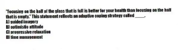 "Focusing on the half of the glass that is full is better for your health than focusing on the half that is empty." This statement reflects an adaptive coping strategy called ____.
A) guided imagery
B) optimistic attitude
C) progressive relaxation
D) time management
