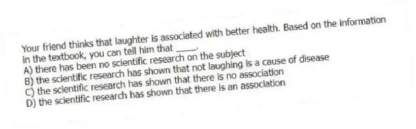 Your friend thinks that laughter is associated with better health. Based on the information in the textbook, you can tell him that ____.
A) there has been no scientific research on the subject
B) the scientific research has shown that not laughing is a cause of disease
C) the scientific research has shown that there is no association
D) the scientific research has shown that there is an association
