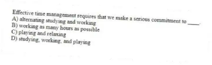 Effective time management requires that we make a serious commitment to ____.
A) alternating studying and working
B) working as many hours as possible
C) playing and relaxing
D) studying, working, and playing