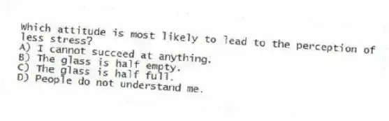 Which attitude is most likely to lead to the perception of less stress?
A) I cannot succeed at anything.
B) The glass is half empty.
C) The glass is half full.
D) People do not understand me.