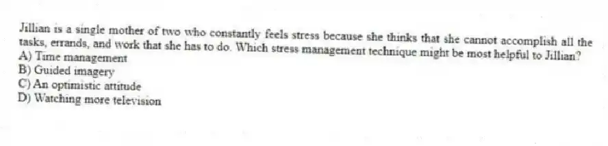 Jillian is a single mother of two who constantly feels stress because she thinks that she cannot accomplish all the tasks, errands, and work that she has to do. Which stress management technique might be most helpful to Jillian?
A) Time management
B) Guided imagery
C) An optimistic attitude
D) Watching more television