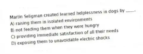Martin Seligman created learned helplessness in dogs by ____.
A) raising them in isolated environments
B) not feeding them when they were hungry
C) providing immediate satisfaction of all their needs
D) exposing them to unavoidable electric shocks