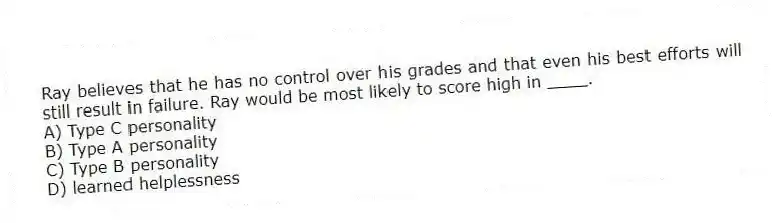 Ray believes that he has no control over his grades and that even his best efforts will still result in failure. Ray would be most likely to score high in ____.
A) Type C personality
B) Type A personality
C) Type B personality
D) learned helplessness