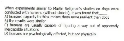 When experiments similar to Martin Seligman's studies on dogs were conducted with humans (without shocks), it was found that ____.
A) humans' capacity to think makes them more resilient than dogs
B) the results were similar
C) humans are usually capable of figuring a way out of apparently inescapable situations
D) humans are psychologically affected, but not physically