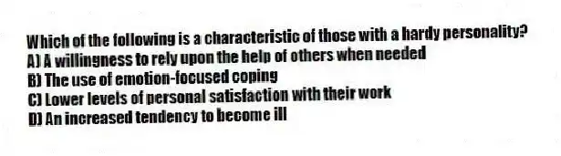 Which of the following is a characteristic of those with a hardy personality?
A) A willingness to rely upon the help of others when needed
B) The use of emotion-focused coping
C) Lower levels of personal satisfaction with their work
D) An increased tendency to become ill