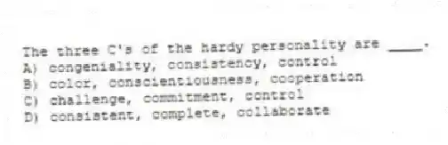 The three C's of the hardy personality are ____.
A) congeniality, consistency, control
B) color, conscientiousness, cooperation
C) challenge, commitment, control
D) consistent, complete, collaborate