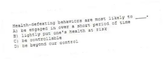 Health-defeating behaviors are most likely to ____.
A) be engaged in over a short period of time
B) lightly put one's health at risk
C) be controllable
D) be beyond our control