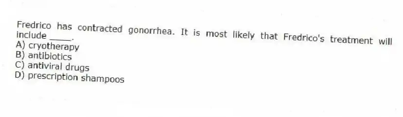 Fredrico has contracted gonorrhea. It is most likely that Fredrico's treatment will include ____.
A) cryotherapy
B) antibiotics
C) antiviral drugs
D) prescription shampoos