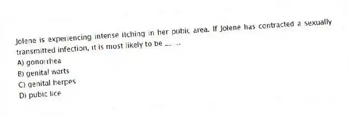 Jolene is experiencing intense itching in her pubic area. If Jolene has contracted a sexually transmitted infection, it is most likely to be ____.
A) gonorrhea
B) genital warts
C) genital herpes
D) pubic lice