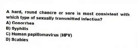 A hard, round chancre or sore is most consistent with which type of sexually transmitted infection?
A) Gonorrhea
B) Syphilis
C) Human papillomavirus (HPV)
D) Scabies