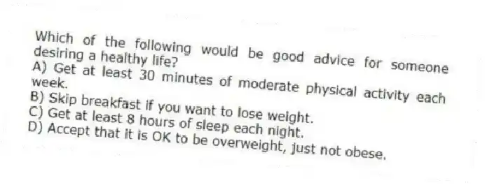 Which of the following would be good advice for someone desiring a healthy life?
A) Get at least 30 minutes of moderate physical activity each week.
B) Skip breakfast if you want to lose weight.
C) Get at least 8 hours of sleep each night.
D) Accept that it is OK to be overweight, just not obese.