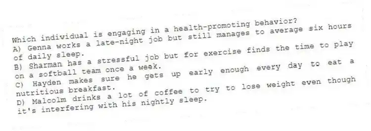 Which individual is engaging in a health-promoting behavior?
A) Genna works a late-night job but still manages to average six hours of daily sleep.
B) Sharman has a stressful job but for exercise finds the time to play on a softball team once a week.
C) Hayden makes sure he gets up early enough every day to eat a nutritious breakfast.
D) Malcolm drinks a lot of coffee to try to lose weight even though it's interfering with his nightly sleep.