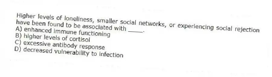 Higher levels of loneliness, smaller social networks, or experiencing social rejection have been found to be associated with ____.
A) enhanced immune functioning
B) higher levels of cortisol
C) excessive antibody response
D) decreased vulnerability to infection