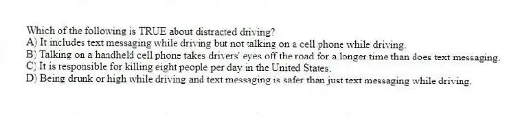 Which of the following is TRUE about distracted driving?
A) It includes text messaging while driving but not talking on a cell phone while driving.
B) Talking on a handheld cell phone takes drivers' eyes off the road for a longer time than does text messaging.
C) It is responsible for killing eight people per day in the United States.
D) Being drunk or high while driving and text messaging is safer than just text messaging while driving.