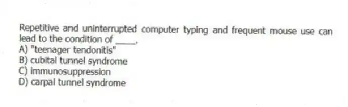 Repetitive and uninterrupted computer typing and frequent mouse use can lead to the condition of ____.
A) "teenager tendonitis"
B) cubital tunnel syndrome
C) immunosuppression
D) carpal tunnel syndrome
