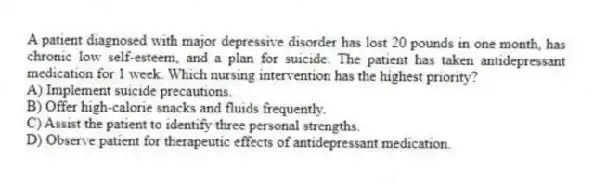 A patient diagnosed with major depressive disorder has lost 20 pounds in one month, has chronic low self-esteem, and a plan for suicide. The patient has taken antidepressant medication for 1 week. Which nursing intervention has the highest priority?
A) Implement suicide precautions.
B) Offer high-calorie snacks and fluids frequently.
C) Assist the patient to identify three personal strengths.
D) Observe patient for therapeutic effects of antidepressant medication.