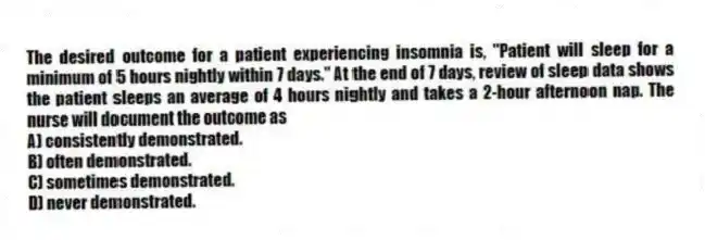 The desired outcome for a patient experiencing insomnia is, "Patient will sleep for a minimum of 5 hours nightly within 7 days." At the end of 7 days, review of sleep data shows the patient sleeps an average of 4 hours nightly and takes a 2-hour afternoon nap. The nurse will document the outcome as
A) consistently demonstrated.
B) often demonstrated.
C) sometimes demonstrated.
D) never demonstrated.