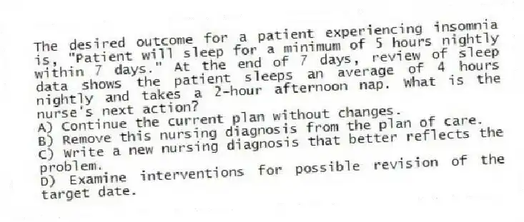 The desired outcome for a patient experiencing insomnia is, "Patient will sleep for a minimum of 5 hours nightly within 7 days." At the end of 7 days, review of sleep data shows the patient sleeps an average of 4 hours nightly and takes a 2-hour afternoon nap. What is the nurse's next action?
A) Continue the current plan without changes.
B) Remove this nursing diagnosis from the plan of care.
C) Write a new nursing diagnosis that better reflects the problem.
D) Examine interventions for possible revision of the target date.