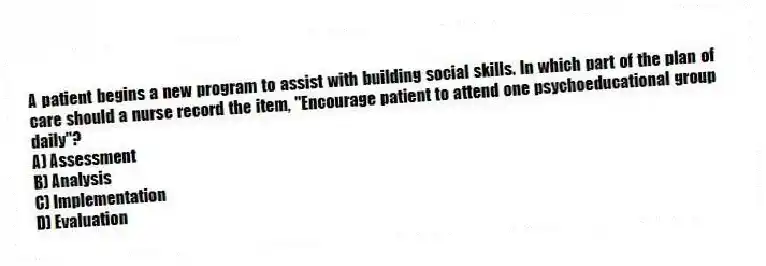 A patient begins a new program to assist with building social skills. In which part of the plan of care should a nurse record the item, "Encourage patient to attend one psychoeducational group daily"?
A) Assessment
B) Analysis
C) Implementation
D) Evaluation