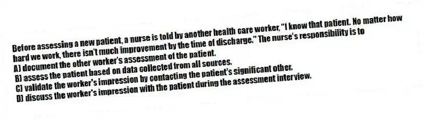 Before assessing a new patient, a nurse is told by another health care worker, "I know that patient. No matter how hard we work, there isn't much improvement by the time of discharge." The nurse's responsibility is to
A) document the other worker's assessment of the patient.
B) assess the patient based on data collected from all sources.
C) validate the worker's impression by contacting the patient's significant other.
D) discuss the worker's impression with the patient during the assessment interview.