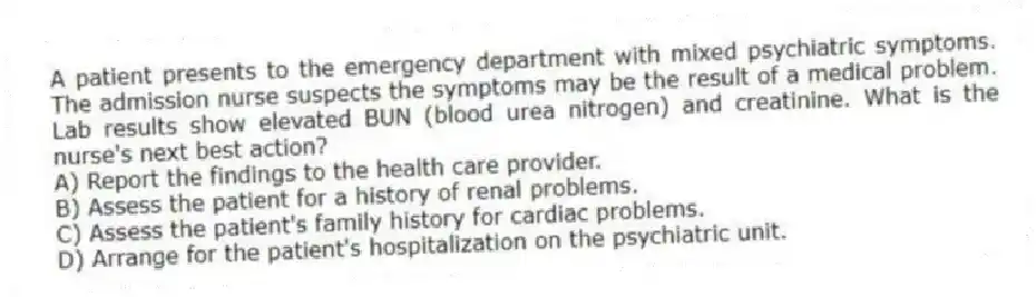 A patient presents to the emergency department with mixed psychiatric symptoms. The admission nurse suspects the symptoms may be the result of a medical problem. Lab results show elevated BUN (blood urea nitrogen) and creatinine. What is the nurse's next best action?
A) Report the findings to the health care provider.
B) Assess the patient for a history of renal problems.
C) Assess the patient's family history for cardiac problems.
D) Arrange for the patient's hospitalization on the psychiatric unit.