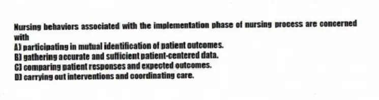 Nursing behaviors associated with the implementation phase of nursing process are concerned with
A) participating in mutual identification of patient outcomes.
B) gathering accurate and sufficient patient-centered data.
C) comparing patient responses and expected outcomes.
D) carrying out interventions and coordinating care.
